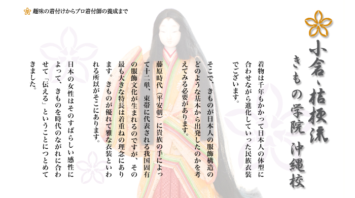 着物は千年もかかって日本人の体型に合わせながら進化していった民族衣装でございます。

そこで、きものが日本人の服飾構造のどのような基本から出発したのかを考えてみる必要があります。

藤原時代（平安朝）に貴族の手によって十二単、束帯に代表される我国固有の服飾文化が生まれるのですが、その最も大きな特長は着重ねの理念にあります。きものが優れて雅な衣装といわれる所以がそこにあります。

日本の女性はそのすばらしい感性によって、きものを時代のながれに合わせて「伝える」ということにつとめてきました。